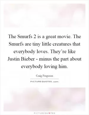 The Smurfs 2 is a great movie. The Smurfs are tiny little creatures that everybody loves. They’re like Justin Bieber - minus the part about everybody loving him Picture Quote #1