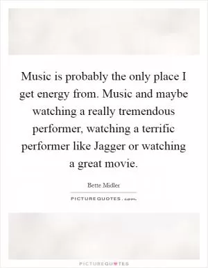 Music is probably the only place I get energy from. Music and maybe watching a really tremendous performer, watching a terrific performer like Jagger or watching a great movie Picture Quote #1