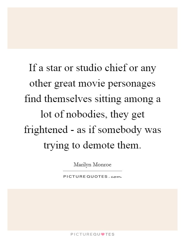 If a star or studio chief or any other great movie personages find themselves sitting among a lot of nobodies, they get frightened - as if somebody was trying to demote them. Picture Quote #1