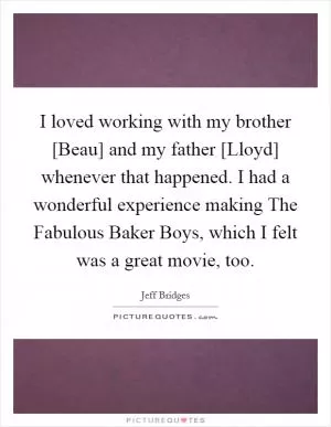 I loved working with my brother [Beau] and my father [Lloyd] whenever that happened. I had a wonderful experience making The Fabulous Baker Boys, which I felt was a great movie, too Picture Quote #1