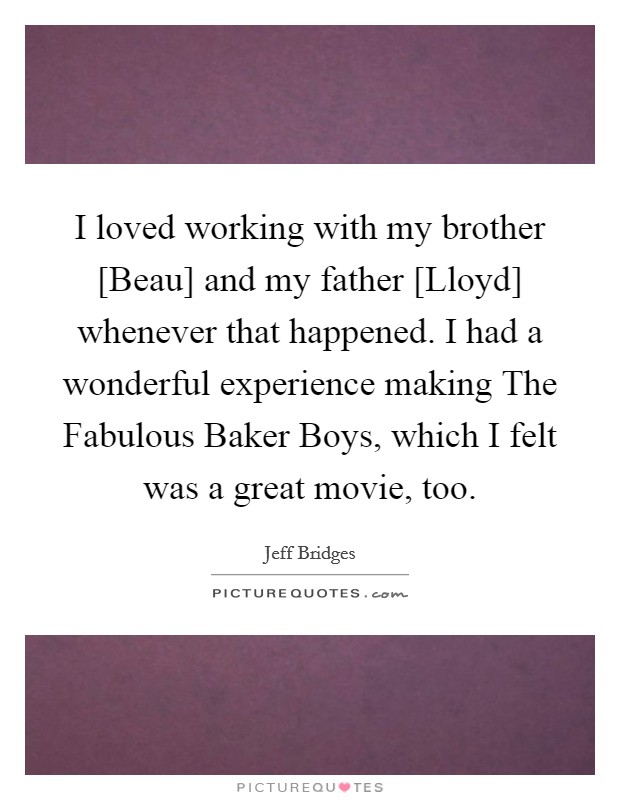 I loved working with my brother [Beau] and my father [Lloyd] whenever that happened. I had a wonderful experience making The Fabulous Baker Boys, which I felt was a great movie, too. Picture Quote #1