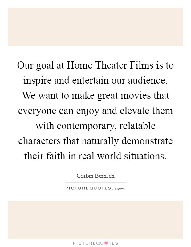 Our goal at Home Theater Films is to inspire and entertain our audience. We want to make great movies that everyone can enjoy and elevate them with contemporary, relatable characters that naturally demonstrate their faith in real world situations. Picture Quote #1