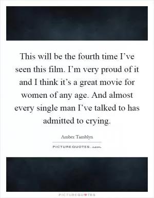 This will be the fourth time I’ve seen this film. I’m very proud of it and I think it’s a great movie for women of any age. And almost every single man I’ve talked to has admitted to crying Picture Quote #1