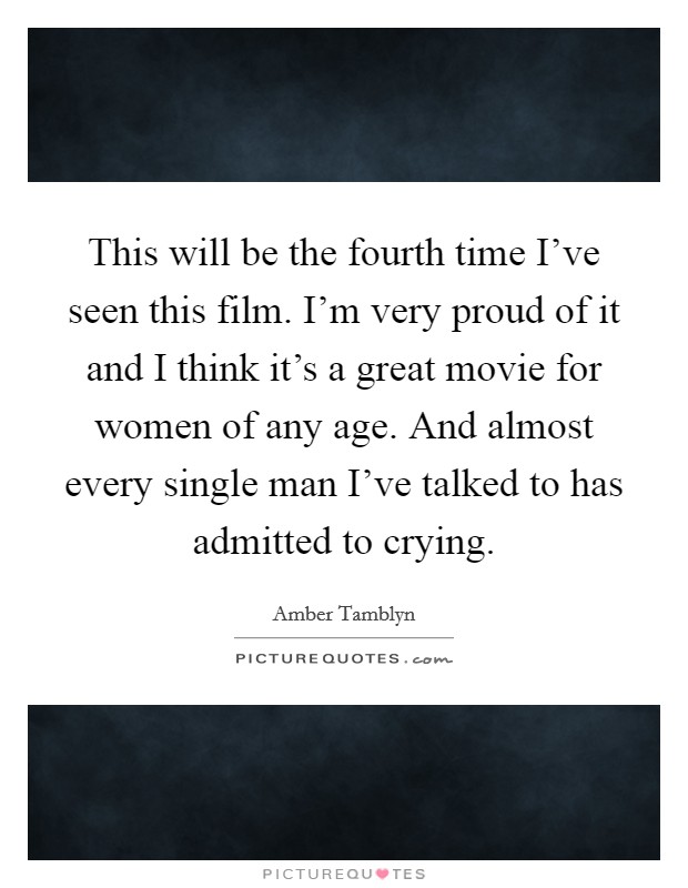This will be the fourth time I've seen this film. I'm very proud of it and I think it's a great movie for women of any age. And almost every single man I've talked to has admitted to crying. Picture Quote #1