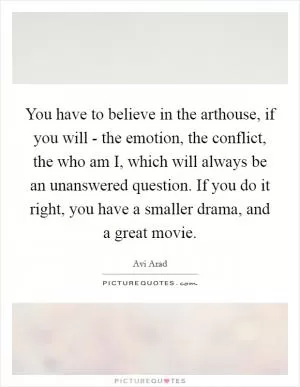 You have to believe in the arthouse, if you will - the emotion, the conflict, the who am I, which will always be an unanswered question. If you do it right, you have a smaller drama, and a great movie Picture Quote #1