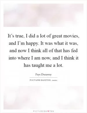 It’s true, I did a lot of great movies, and I’m happy. It was what it was, and now I think all of that has fed into where I am now, and I think it has taught me a lot Picture Quote #1