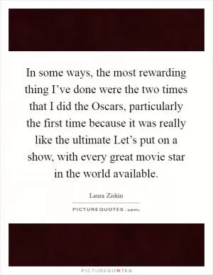 In some ways, the most rewarding thing I’ve done were the two times that I did the Oscars, particularly the first time because it was really like the ultimate Let’s put on a show, with every great movie star in the world available Picture Quote #1