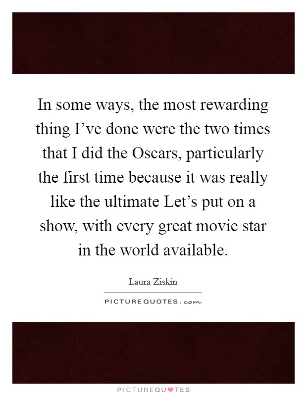 In some ways, the most rewarding thing I've done were the two times that I did the Oscars, particularly the first time because it was really like the ultimate Let's put on a show, with every great movie star in the world available. Picture Quote #1
