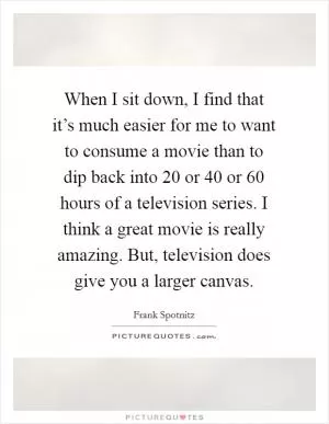 When I sit down, I find that it’s much easier for me to want to consume a movie than to dip back into 20 or 40 or 60 hours of a television series. I think a great movie is really amazing. But, television does give you a larger canvas Picture Quote #1