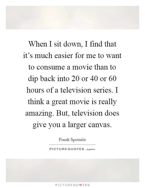 When I sit down, I find that it's much easier for me to want to consume a movie than to dip back into 20 or 40 or 60 hours of a television series. I think a great movie is really amazing. But, television does give you a larger canvas. Picture Quote #1