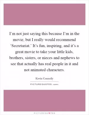 I’m not just saying this because I’m in the movie, but I really would recommend ‘Secretariat.’ It’s fun, inspiring, and it’s a great movie to take your little kids, brothers, sisters, or nieces and nephews to see that actually has real people in it and not animated characters Picture Quote #1