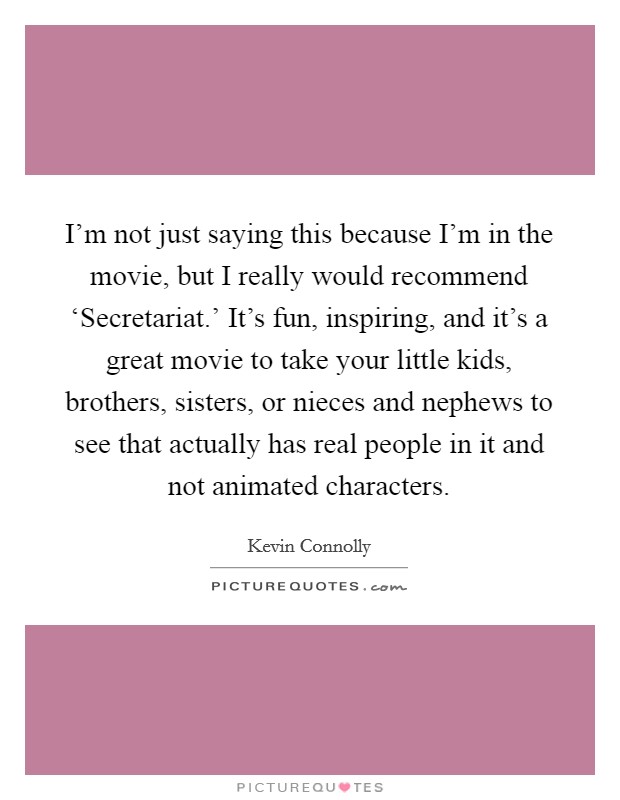 I'm not just saying this because I'm in the movie, but I really would recommend ‘Secretariat.' It's fun, inspiring, and it's a great movie to take your little kids, brothers, sisters, or nieces and nephews to see that actually has real people in it and not animated characters. Picture Quote #1