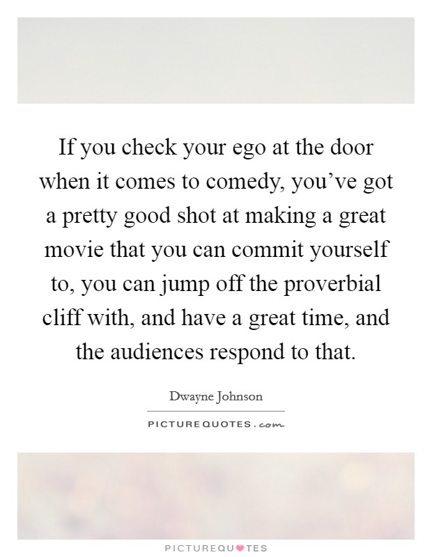 If you check your ego at the door when it comes to comedy, you've got a pretty good shot at making a great movie that you can commit yourself to, you can jump off the proverbial cliff with, and have a great time, and the audiences respond to that. Picture Quote #1