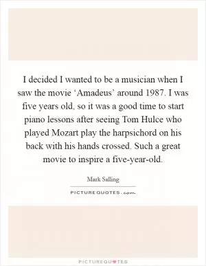 I decided I wanted to be a musician when I saw the movie ‘Amadeus’ around 1987. I was five years old, so it was a good time to start piano lessons after seeing Tom Hulce who played Mozart play the harpsichord on his back with his hands crossed. Such a great movie to inspire a five-year-old Picture Quote #1