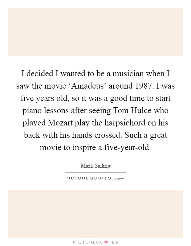 I decided I wanted to be a musician when I saw the movie ‘Amadeus' around 1987. I was five years old, so it was a good time to start piano lessons after seeing Tom Hulce who played Mozart play the harpsichord on his back with his hands crossed. Such a great movie to inspire a five-year-old. Picture Quote #1