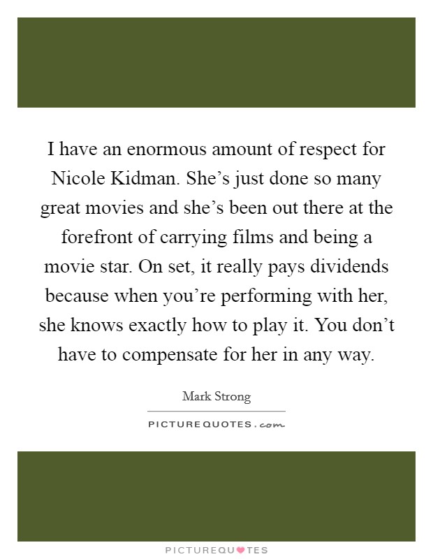 I have an enormous amount of respect for Nicole Kidman. She's just done so many great movies and she's been out there at the forefront of carrying films and being a movie star. On set, it really pays dividends because when you're performing with her, she knows exactly how to play it. You don't have to compensate for her in any way. Picture Quote #1