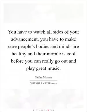 You have to watch all sides of your advancement, you have to make sure people’s bodies and minds are healthy and their morale is cool before you can really go out and play great music Picture Quote #1