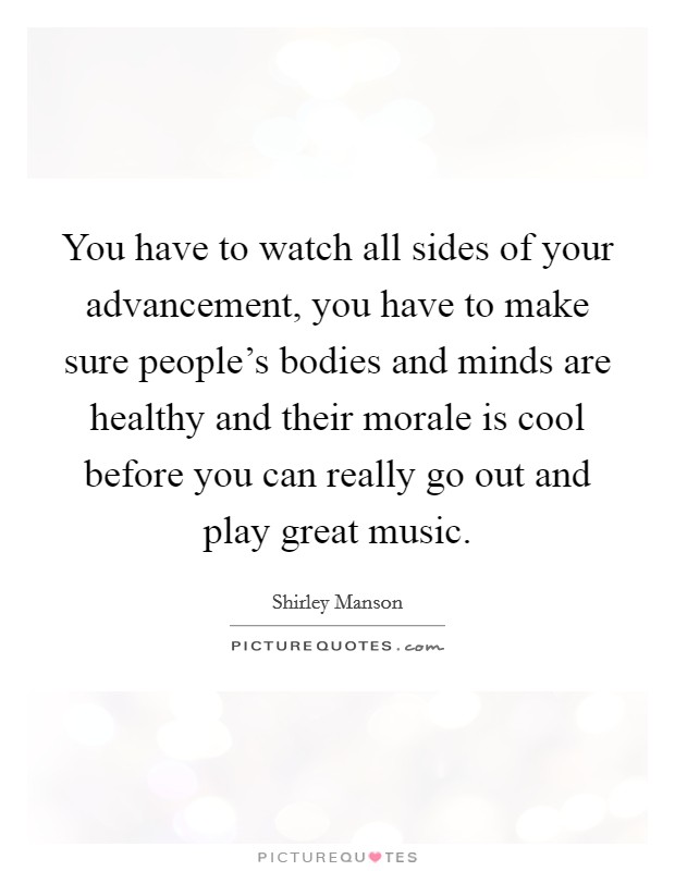 You have to watch all sides of your advancement, you have to make sure people's bodies and minds are healthy and their morale is cool before you can really go out and play great music. Picture Quote #1