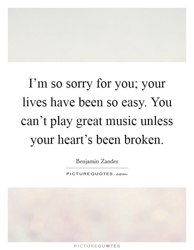 I'm so sorry for you; your lives have been so easy. You can't play great music unless your heart's been broken. Picture Quote #1