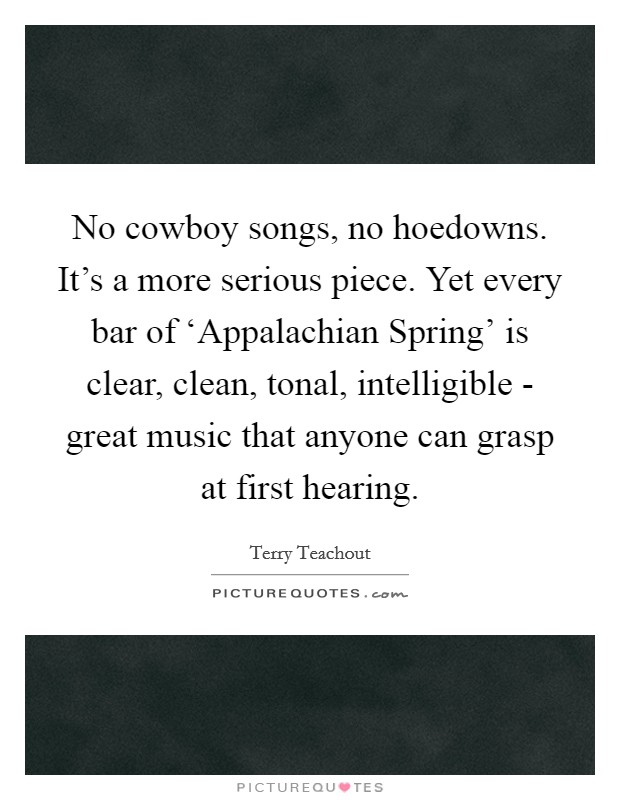 No cowboy songs, no hoedowns. It's a more serious piece. Yet every bar of ‘Appalachian Spring' is clear, clean, tonal, intelligible - great music that anyone can grasp at first hearing. Picture Quote #1