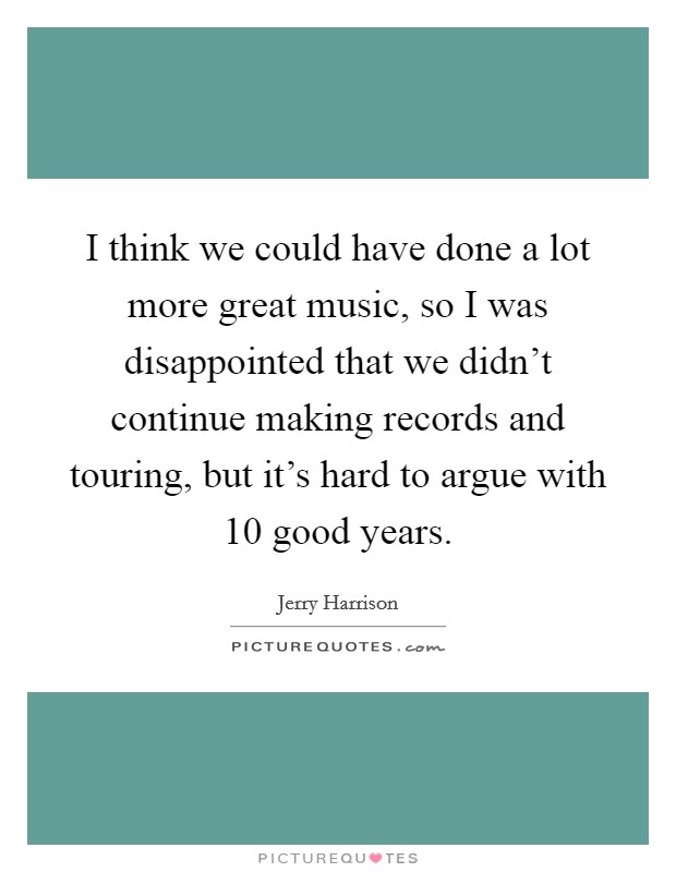 I think we could have done a lot more great music, so I was disappointed that we didn't continue making records and touring, but it's hard to argue with 10 good years. Picture Quote #1