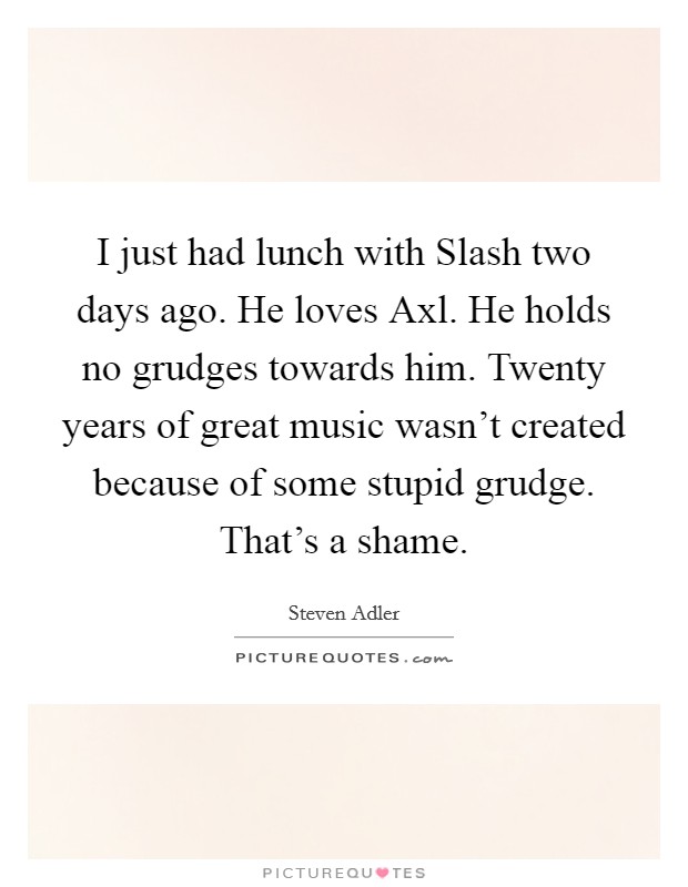 I just had lunch with Slash two days ago. He loves Axl. He holds no grudges towards him. Twenty years of great music wasn't created because of some stupid grudge. That's a shame. Picture Quote #1