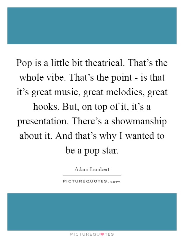 Pop is a little bit theatrical. That's the whole vibe. That's the point - is that it's great music, great melodies, great hooks. But, on top of it, it's a presentation. There's a showmanship about it. And that's why I wanted to be a pop star. Picture Quote #1
