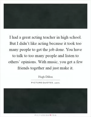 I had a great acting teacher in high school. But I didn’t like acting because it took too many people to get the job done. You have to talk to too many people and listen to others’ opinions. With music, you get a few friends together and just make it Picture Quote #1
