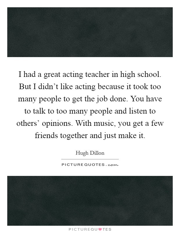 I had a great acting teacher in high school. But I didn't like acting because it took too many people to get the job done. You have to talk to too many people and listen to others' opinions. With music, you get a few friends together and just make it. Picture Quote #1