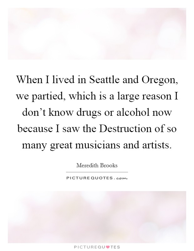 When I lived in Seattle and Oregon, we partied, which is a large reason I don't know drugs or alcohol now because I saw the Destruction of so many great musicians and artists. Picture Quote #1