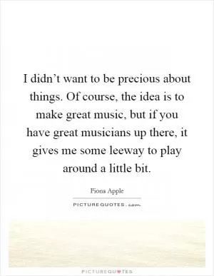 I didn’t want to be precious about things. Of course, the idea is to make great music, but if you have great musicians up there, it gives me some leeway to play around a little bit Picture Quote #1