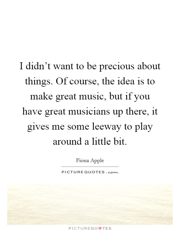 I didn't want to be precious about things. Of course, the idea is to make great music, but if you have great musicians up there, it gives me some leeway to play around a little bit. Picture Quote #1