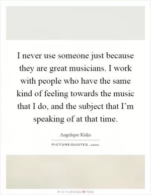 I never use someone just because they are great musicians. I work with people who have the same kind of feeling towards the music that I do, and the subject that I’m speaking of at that time Picture Quote #1
