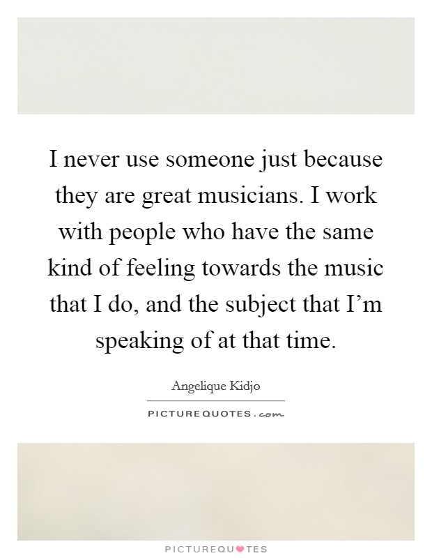 I never use someone just because they are great musicians. I work with people who have the same kind of feeling towards the music that I do, and the subject that I'm speaking of at that time. Picture Quote #1