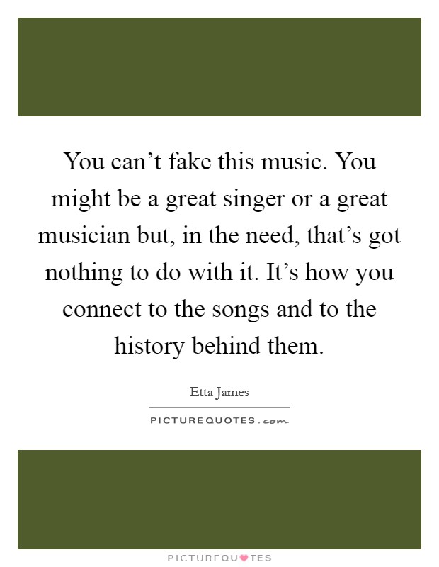You can't fake this music. You might be a great singer or a great musician but, in the need, that's got nothing to do with it. It's how you connect to the songs and to the history behind them. Picture Quote #1