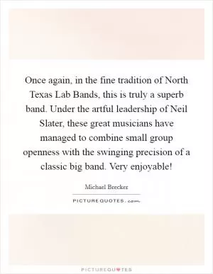 Once again, in the fine tradition of North Texas Lab Bands, this is truly a superb band. Under the artful leadership of Neil Slater, these great musicians have managed to combine small group openness with the swinging precision of a classic big band. Very enjoyable! Picture Quote #1
