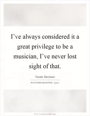 I’ve always considered it a great privilege to be a musician, I’ve never lost sight of that Picture Quote #1