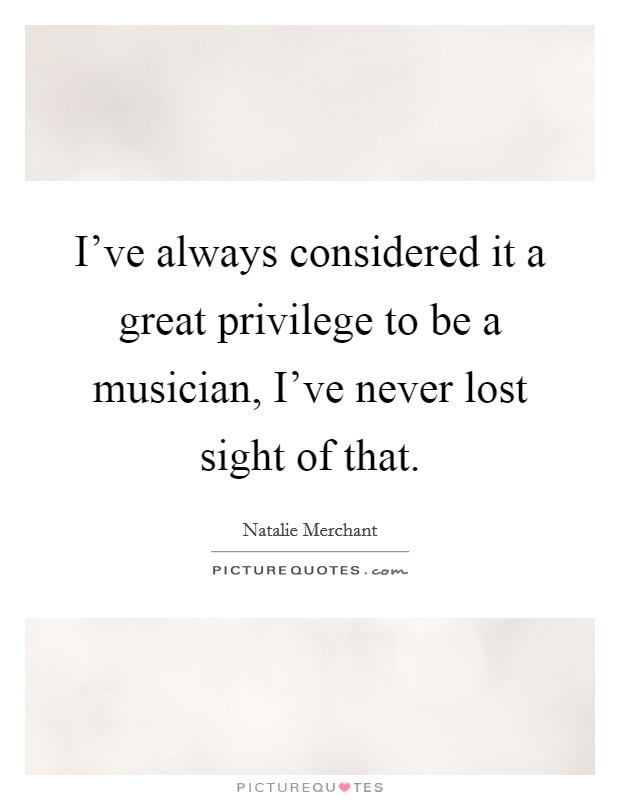 I've always considered it a great privilege to be a musician, I've never lost sight of that. Picture Quote #1