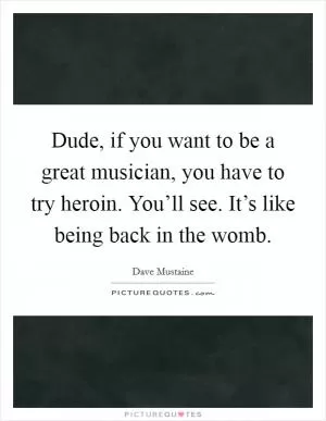 Dude, if you want to be a great musician, you have to try heroin. You’ll see. It’s like being back in the womb Picture Quote #1