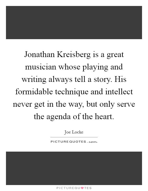 Jonathan Kreisberg is a great musician whose playing and writing always tell a story. His formidable technique and intellect never get in the way, but only serve the agenda of the heart. Picture Quote #1