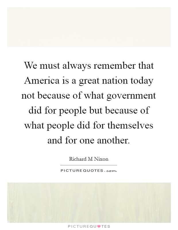 We must always remember that America is a great nation today not because of what government did for people but because of what people did for themselves and for one another. Picture Quote #1