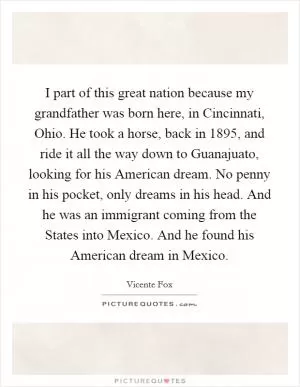 I part of this great nation because my grandfather was born here, in Cincinnati, Ohio. He took a horse, back in 1895, and ride it all the way down to Guanajuato, looking for his American dream. No penny in his pocket, only dreams in his head. And he was an immigrant coming from the States into Mexico. And he found his American dream in Mexico Picture Quote #1