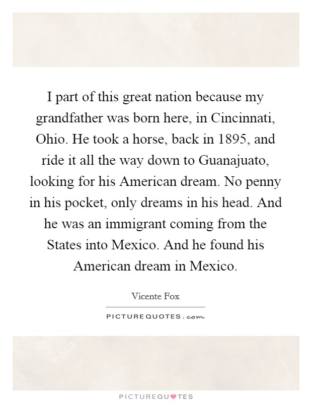 I part of this great nation because my grandfather was born here, in Cincinnati, Ohio. He took a horse, back in 1895, and ride it all the way down to Guanajuato, looking for his American dream. No penny in his pocket, only dreams in his head. And he was an immigrant coming from the States into Mexico. And he found his American dream in Mexico. Picture Quote #1