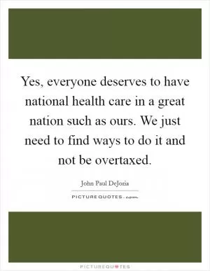 Yes, everyone deserves to have national health care in a great nation such as ours. We just need to find ways to do it and not be overtaxed Picture Quote #1