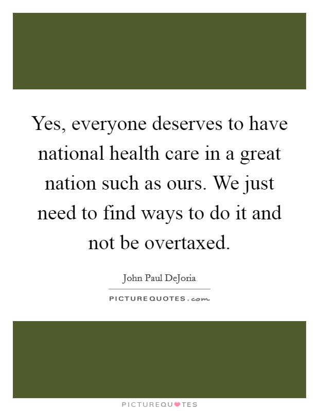 Yes, everyone deserves to have national health care in a great nation such as ours. We just need to find ways to do it and not be overtaxed. Picture Quote #1