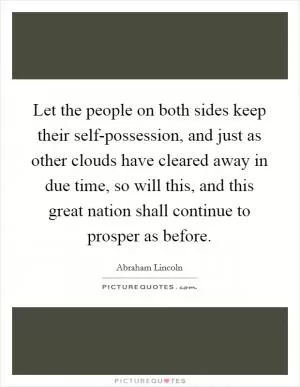 Let the people on both sides keep their self-possession, and just as other clouds have cleared away in due time, so will this, and this great nation shall continue to prosper as before Picture Quote #1