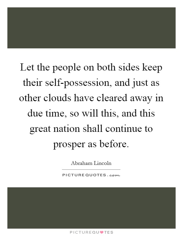 Let the people on both sides keep their self-possession, and just as other clouds have cleared away in due time, so will this, and this great nation shall continue to prosper as before. Picture Quote #1