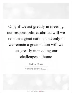 Only if we act greatly in meeting our responsibilities abroad will we remain a great nation, and only if we remain a great nation will we act greatly in meeting our challenges at home Picture Quote #1