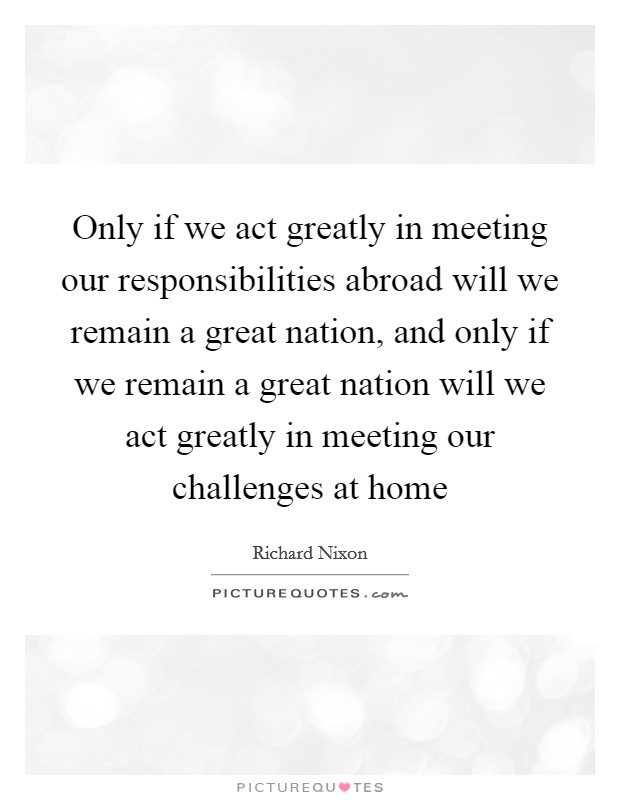 Only if we act greatly in meeting our responsibilities abroad will we remain a great nation, and only if we remain a great nation will we act greatly in meeting our challenges at home Picture Quote #1