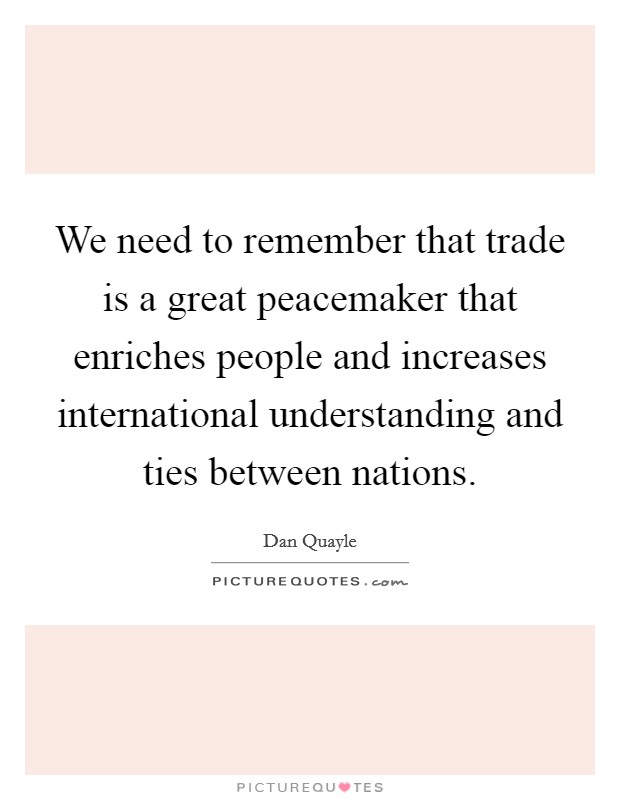 We need to remember that trade is a great peacemaker that enriches people and increases international understanding and ties between nations. Picture Quote #1